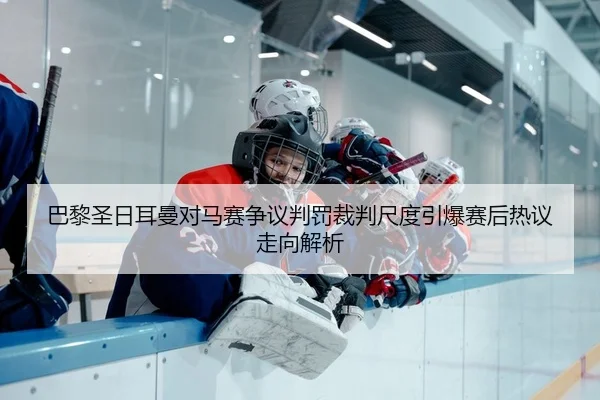 巴黎圣日耳曼对马赛争议判罚裁判尺度引爆赛后热议走向解析